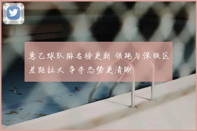 意乙球队排名榜更新 领跑与保级区差距拉大 争夺态势更清晰