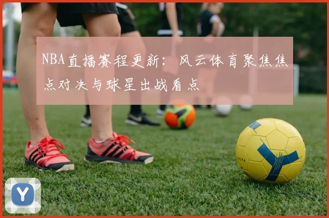 NBA直播赛程更新:风云体育聚焦焦点对决与球星出战看点