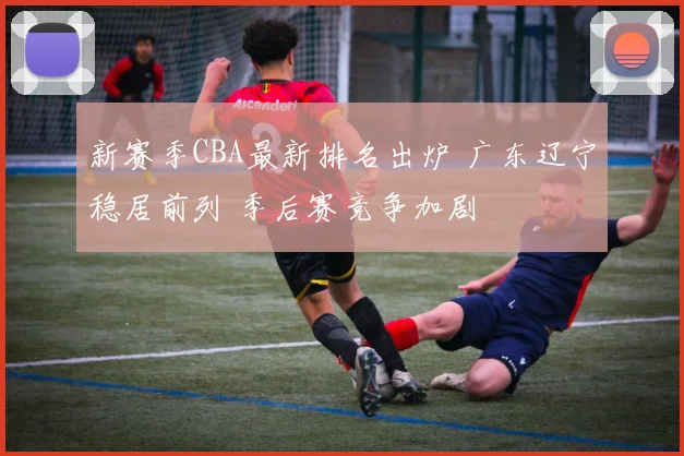 新赛季CBA最新排名出炉 广东辽宁稳居前列 季后赛竞争加剧